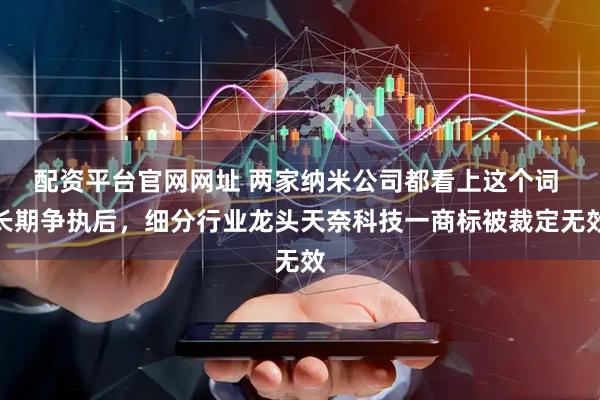 配资平台官网网址 两家纳米公司都看上这个词 长期争执后，细分行业龙头天奈科技一商标被裁定无效