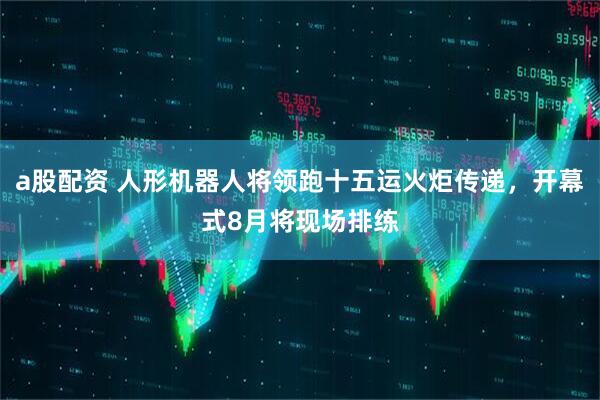 a股配资 人形机器人将领跑十五运火炬传递，开幕式8月将现场排练