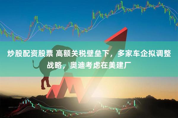 炒股配资股票 高额关税壁垒下，多家车企拟调整战略，奥迪考虑在美建厂