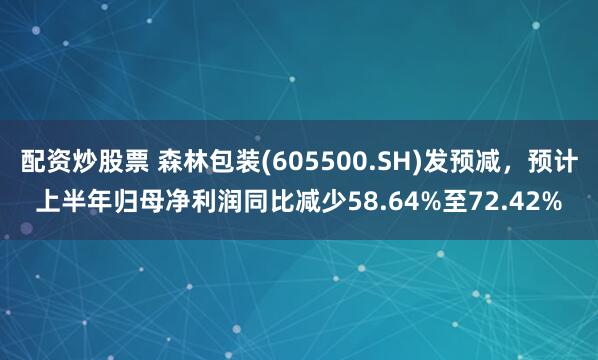 配资炒股票 森林包装(605500.SH)发预减，预计上半年归母净利润同比减少58.64%至72.42%