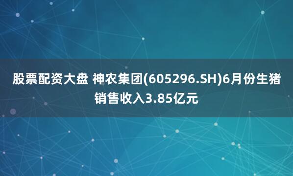 股票配资大盘 神农集团(605296.SH)6月份生猪销售收入3.85亿元