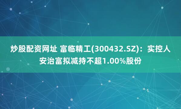 炒股配资网址 富临精工(300432.SZ)：实控人安治富拟减持不超1.00%股份