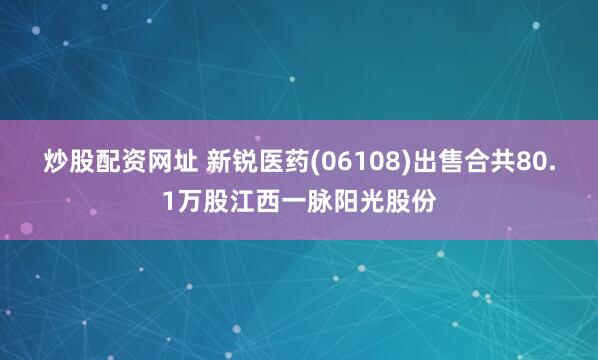 炒股配资网址 新锐医药(06108)出售合共80.1万股江西一脉阳光股份