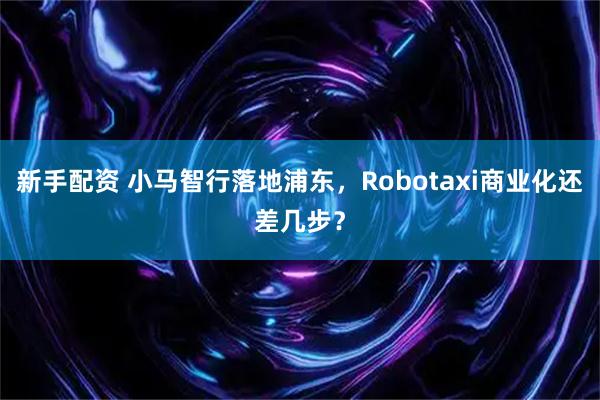 新手配资 小马智行落地浦东，Robotaxi商业化还差几步？